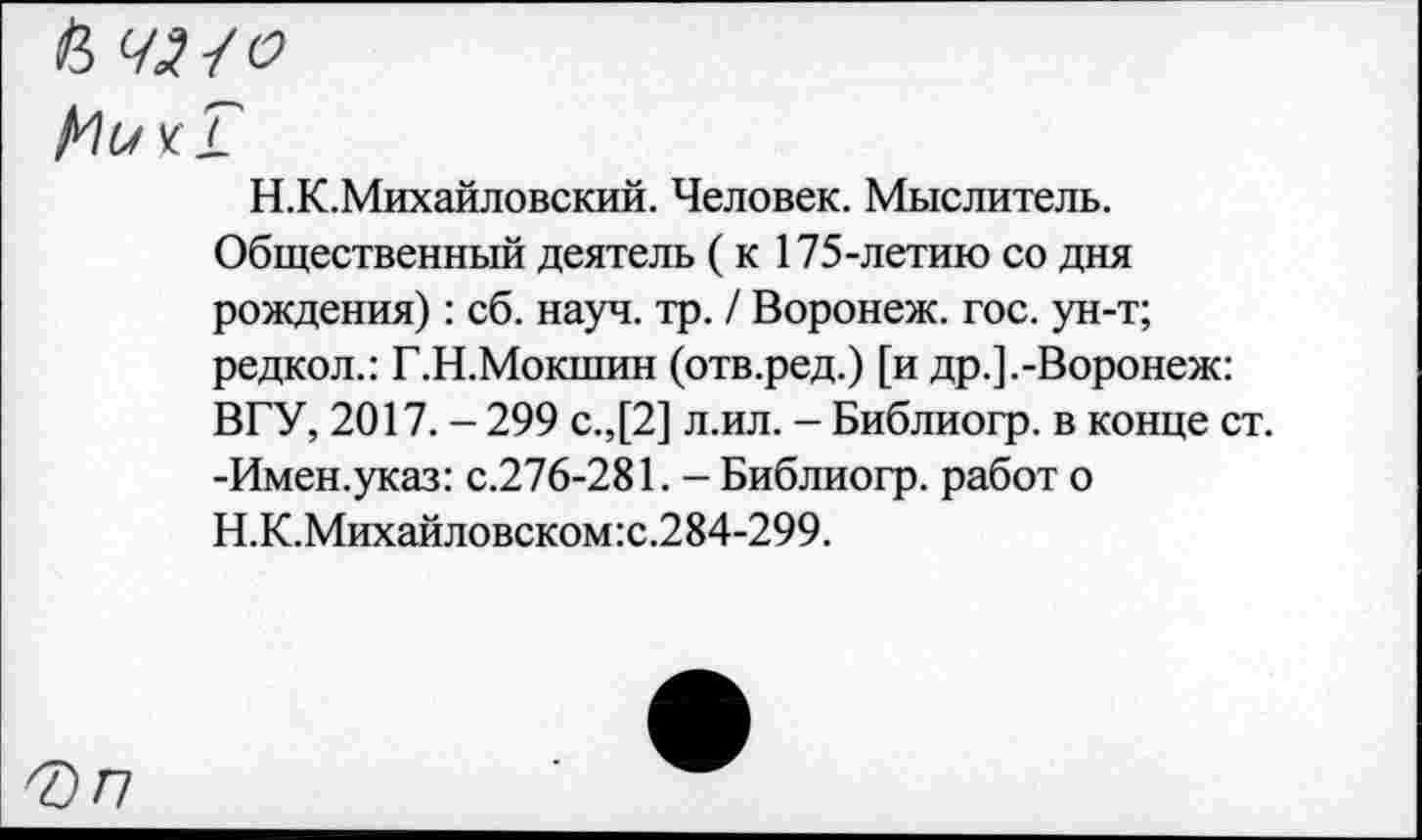 ﻿а ш
Н.К.Михайловский. Человек. Мыслитель. Общественный деятель (к 175-летию со дня рождения): сб. науч. тр. / Воронеж, гос. ун-т; редкол.: Г.Н.Мокшин (отв.ред.) [и др.].-Воронеж: ВГУ, 2017. - 299 с.,[2] л.ил. - Библиогр. в конце ст. -Имен.указ: с.276-281. - Библиогр. работ о Н.К.Михайловском:с.284-299.